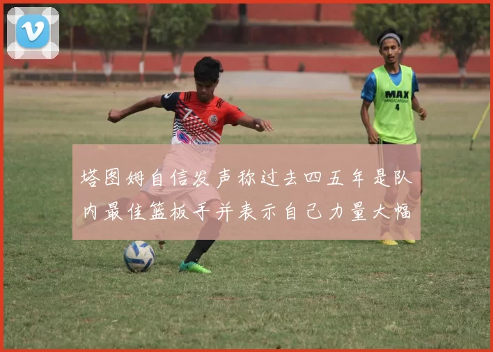 塔图姆自信发声称过去四五年是队内最佳篮板手并表示自己力量大幅提升