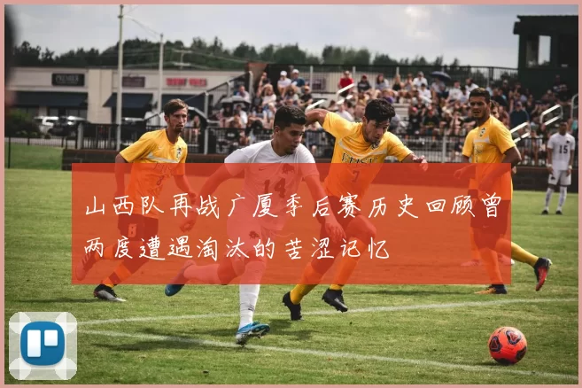 山西队再战广厦季后赛历史回顾曾两度遭遇淘汰的苦涩记忆