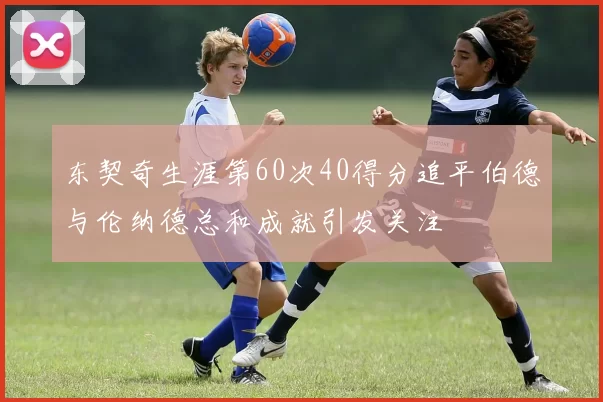 东契奇生涯第60次40得分追平伯德与伦纳德总和成就引发关注