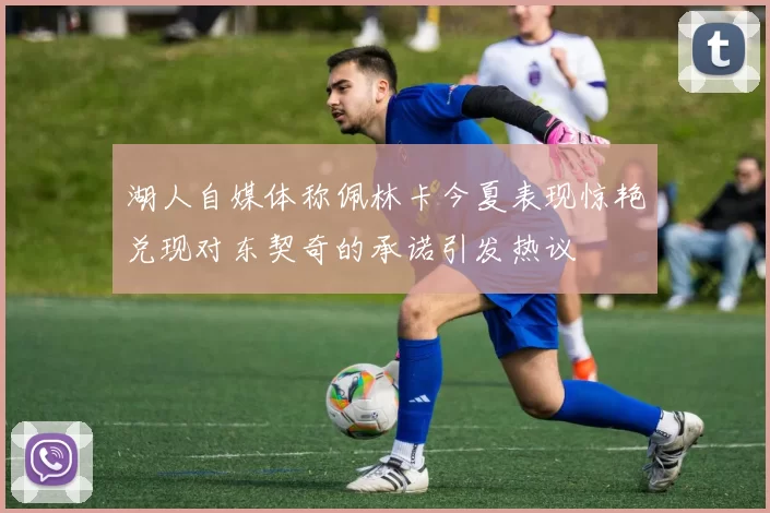 湖人自媒体称佩林卡今夏表现惊艳兑现对东契奇的承诺引发热议