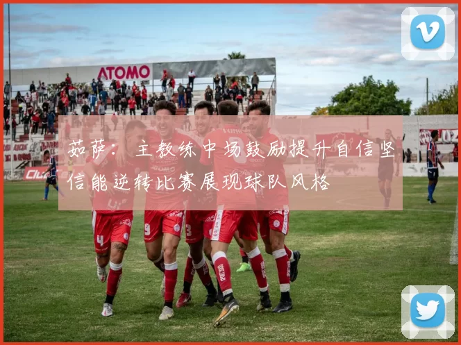 茹萨：主教练中场鼓励提升自信坚信能逆转比赛展现球队风格