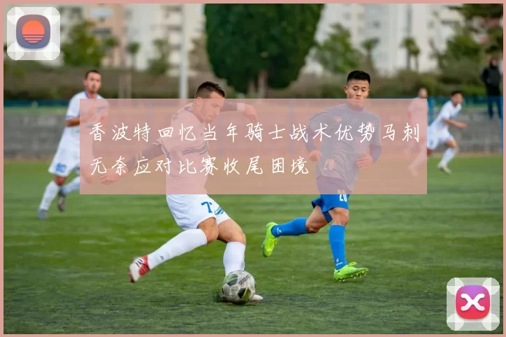 香波特回忆当年骑士战术优势马刺无奈应对比赛收尾困境