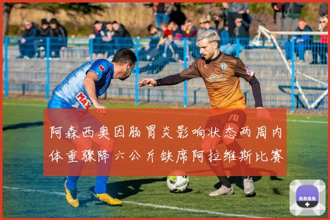 阿森西奥因肠胃炎影响状态两周内体重骤降六公斤缺席阿拉维斯比赛