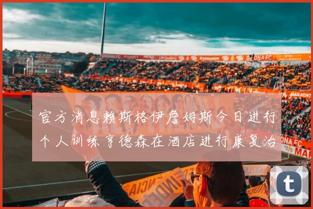 官方消息赖斯格伊詹姆斯今日进行个人训练亨德森在酒店进行康复治疗