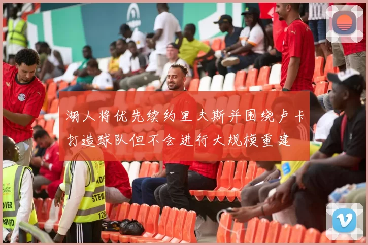 湖人将优先续约里夫斯并围绕卢卡打造球队但不会进行大规模重建