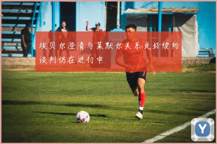 埃贝尔澄清与莱默尔关系良好续约谈判仍在进行中