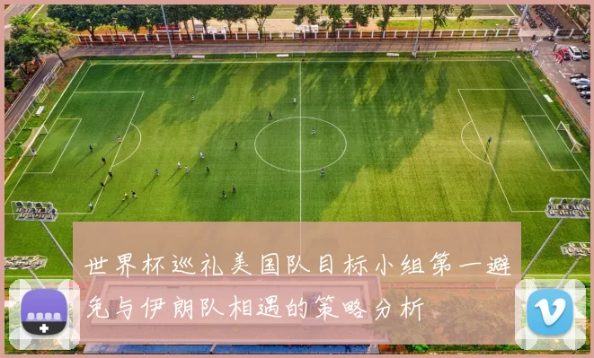 世界杯巡礼美国队目标小组第一避免与伊朗队相遇的策略分析