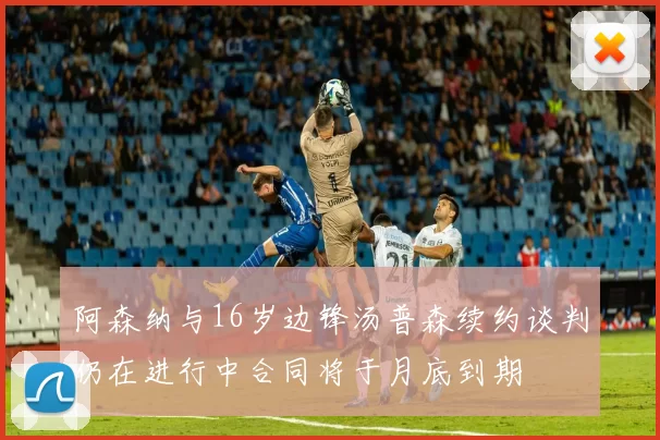 阿森纳与16岁边锋汤普森续约谈判仍在进行中合同将于月底到期