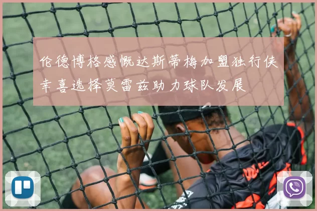 伦德博格感慨达斯蒂梅加盟独行侠幸喜选择莫雷兹助力球队发展