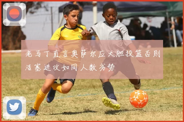 老马丁直言奥萨尔应大胆投篮否则活塞进攻如同人数劣势