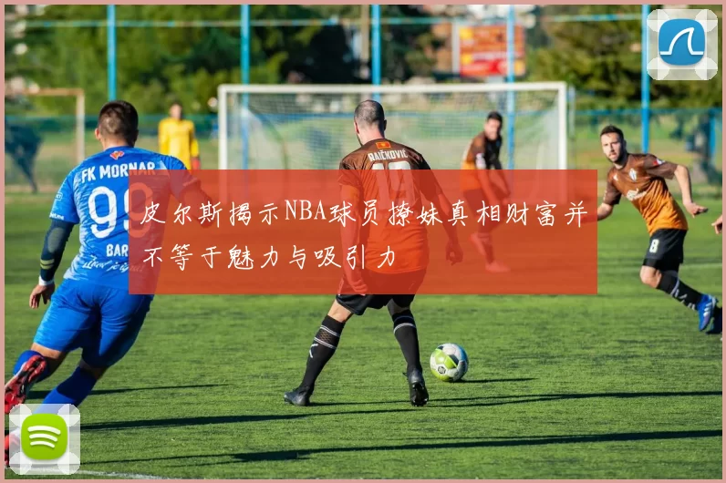 皮尔斯揭示NBA球员撩妹真相财富并不等于魅力与吸引力