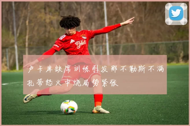 卢卡库缺席训练引发那不勒斯不满孔蒂怒火中烧局势紧张