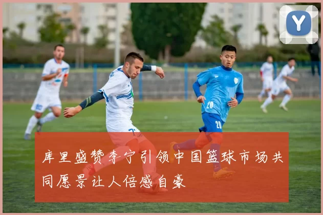 库里盛赞李宁引领中国篮球市场共同愿景让人倍感自豪