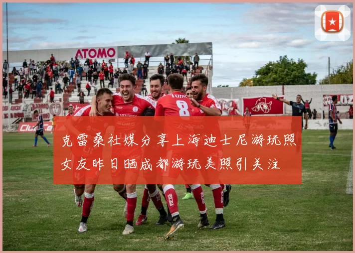 克雷桑社媒分享上海迪士尼游玩照女友昨日晒成都游玩美照引关注