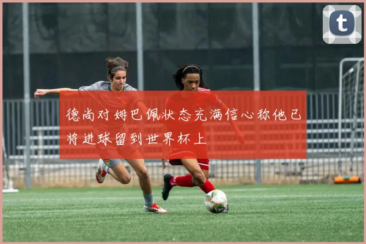 德尚对姆巴佩状态充满信心称他已将进球留到世界杯上