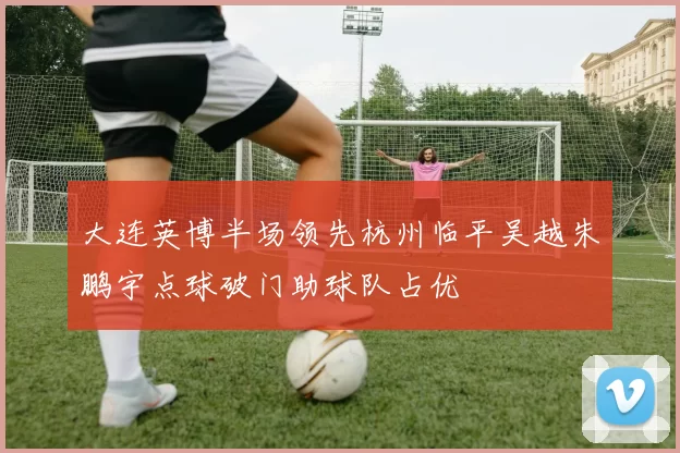 大连英博半场领先杭州临平吴越朱鹏宇点球破门助球队占优