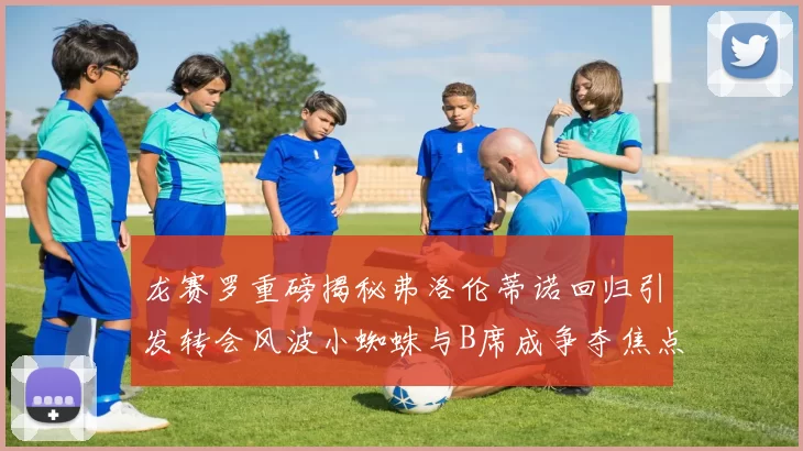 龙赛罗重磅揭秘弗洛伦蒂诺回归引发转会风波小蜘蛛与B席成争夺焦点