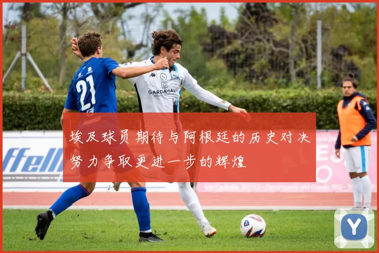 埃及球员期待与阿根廷的历史对决努力争取更进一步的辉煌