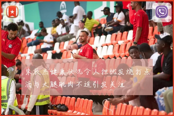 朱辰杰健康状况令人担忧发烧打点滴与大腿肌肉不适引发关注