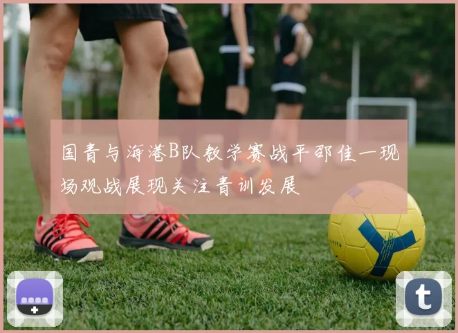 国青与海港B队教学赛战平邵佳一现场观战展现关注青训发展