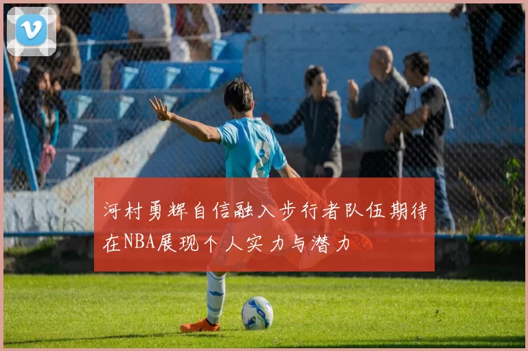 河村勇辉自信融入步行者队伍期待在NBA展现个人实力与潜力