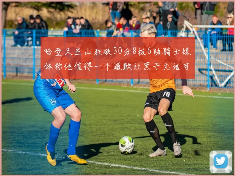 哈登天王山狂砍30分8板6助骑士媒体称他值得一个道歉让黑子无话可说