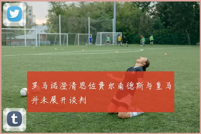 罗马诺澄清恩佐费尔南德斯与皇马并未展开谈判