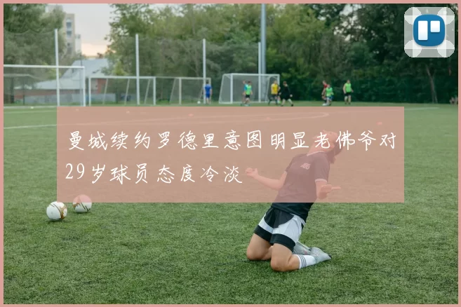 曼城续约罗德里意图明显老佛爷对29岁球员态度冷淡