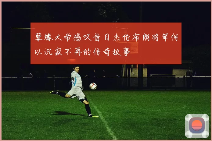 孽缘大帝感叹昔日杰伦布朗将军何以沉寂不再的传奇故事