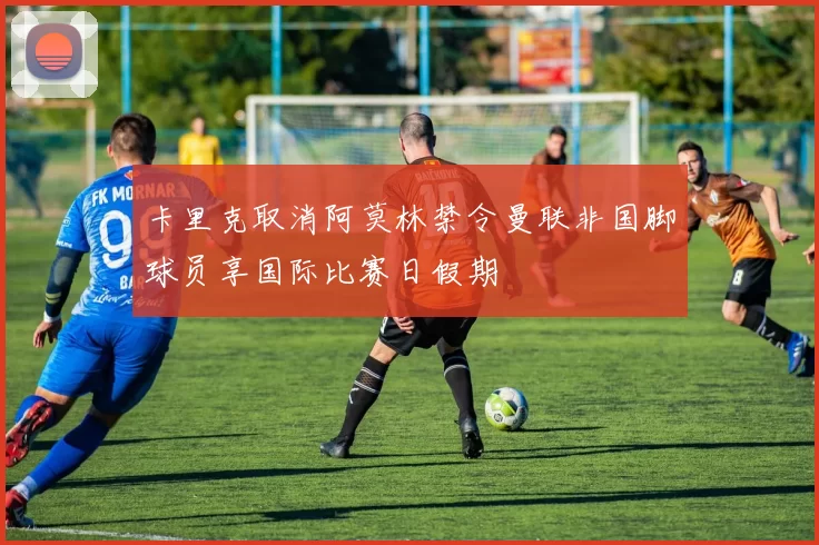 卡里克取消阿莫林禁令曼联非国脚球员享国际比赛日假期