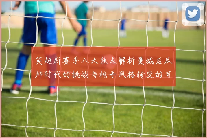 英超新赛季八大焦点解析曼城后瓜帅时代的挑战与枪手风格转变的可能性